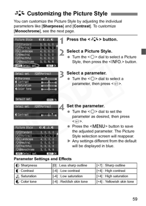 Page 59
59
You can customize the Picture Style by adjusting the individual 
parameters like [ Sharpness] and [Contrast ]. To customize 
[Monochrome ], see the next page.
1Press the  button.
2Select a Picture Style.
 Turn the < 5> dial to select a Picture 
Style, then press the < B> button.
3Select a parameter.
 Turn the < 5> dial to select a 
parameter, then press < 0>.
4Set the parameter.
  Turn the < 5> dial to set the 
parameter as desired, then press 
< 0 >.
  Press the < M> button to save 
the adjusted...