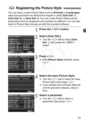 Page 61
61
You can select a base Picture Style such as [Portrait] or [Landscape ], 
adjust its parameters as desired and register it under [ User Def. 1],  
[ User Def. 2 ], or [User Def. 3 ]. You can create Picture Styles whose 
parameters such as sharpness and contrast are different. You can also 
select a Picture Style already set with the provided software.
1Press the < A> button.
2Select [User Def.].
 Turn the < 5> dial to select [ User 
Def. * ], then press the < B> 
button.
3Press < 0>.
  With [ Picture...