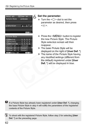 Page 62
62
A Registering the Picture Style
6Set the parameter.
 Turn the < 5> dial to set the 
parameter as desired, then press 
< 0 >.
  Press the < M> button to register 
the new Picture Style. The Picture 
Style selection screen will then 
reappear.
X The base Picture Style will be 
displayed on the right of [ User Def. *].
X The name of the Picture Style having 
any modified settings (different from 
the default) registered under [ User 
Def. * ] will be displayed in blue.
If a Picture Style has already...