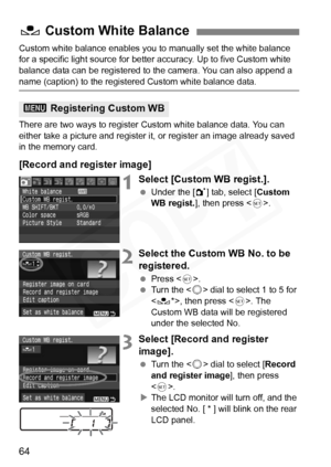 Page 64
64
Custom white balance enables you to manually set the white balance 
for a specific light source for better accuracy. Up to five Custom white 
balance data can be registered to the camera. You can also append a 
name (caption) to the registered Custom white balance data.
There are two ways to register Custom white balance data. You can 
either take a picture and register it, or register an image already saved 
in the memory card.
[Record and register image]
1Select [Custom WB regist.].
  Under the [...