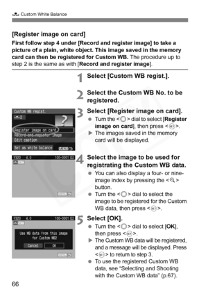 Page 66
66
O Custom White Balance
[Register image on card]
First follow step 4 under  [Record and register image] to take a 
picture of a plain, white object. This image saved in the memory 
card can then be registered for Custom WB.  The procedure up to 
step 2 is the same as with [Record and register image ].
1Select [Custom WB regist.].
2Select the Custom WB No. to be 
registered.
3Select [Register image on card].
 Turn the < 5> dial to select [ Register 
image on card ], then press .
X The images saved in...