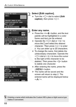 Page 68
68
O Custom White Balance
2Select [Edit caption].
 Turn the < 5> dial to select [ Edit 
caption ], then press < 0>.
3Enter any name.
  Press the < H> button, and the text 
palette will be highlighted in a color 
frame and text can be entered.
  Operate the < 5> dial or < 9> to 
move the   and select the desired 
character. Then press < 0> to enter 
it. You can enter up to 20 characters.
  To change the name, first delete the 
unnecessary characters. Operate the 
 dial or < 9> to move the cursor 
to the...