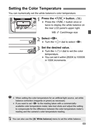 Page 69
69
You can numerically set the white balance’s color temperature.
1Press the  button. (9 )
  Press the < B> button once or 
twice to display the white balance on 
the rear LCD panel’s upper right.
2Select < P>.
  Turn the < 5> dial to select < P>.
3Set the desired value.
  Turn the < 6> dial to set the color 
temperature.
  You can set it within 2500K to 10000K 
in 100K increments.
Setting the Color Temperature
WB  z Card/Image size
  When setting the color temperature for an artificial light source,...