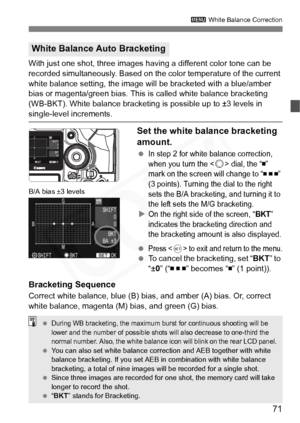Page 71
71
3 White Balance Correction
With just one shot, three images having a different color tone can be 
recorded simultaneously. Based on the color temperature of the current 
white balance setting, the image will be bracketed with a blue/amber 
bias or magenta/green bias. This  is called white balance bracketing 
(WB-BKT). White balance bracketing is possible up to ±3 levels in 
single-level increments.
Set the white balance bracketing 
amount.
 In step 2 for white balance correction, 
when you turn the...