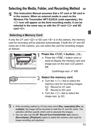 Page 73
73
This Instruction Manual assumes that a CF card or SD card is 
in the camera. When an external media is used via the 
Wireless File Transmitter WFT-E2/E2A (sold separately), the 
 icon will appear as the third recording media. It can be 
selected in the same way as with the CF card < f> and SD 
card < g>.
If only the CF card < f> or SD card < g> is in the camera, the memory 
card for recording will be selected automatically. If both the CF and SD 
cards are in the camera, you can select the card for...