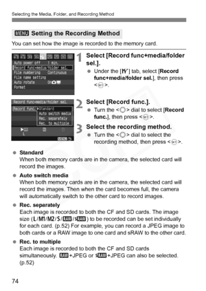 Page 74
74
Selecting the Media, Folder, and Recording Method
You can set how the image is recorded to the memory card.
1Select [Record func+media/folder 
sel.].
 Under the [ 5] tab, select [ Record 
func+media/folder sel. ], then press 
< 0 >.
2Select [Record func.].
  Turn the < 5> dial to select [ Record 
func. ], then press < 0>.
3Select the recording method.
  Turn the < 5> dial to select the 
recording method, then press < 0>.
  Standard
When both memory cards are in the camera, the selected card will...