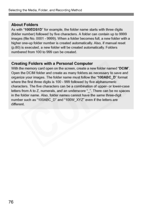 Page 76
76
Selecting the Media, Folder, and Recording Method
About FoldersAs with “100EOS1D ” for example, the folder name starts with three digits 
(folder number) followed by five charac ters. A folder can contain up to 9999 
images (file No. 0001 - 9999). When a folder becomes full, a new folder with a 
higher one-up folder number is created automatically. Also, if manual reset 
(p.80) is executed, a new folder will be created automatically. Folders 
numbered from 100 to 999 can be created.
Creating Folders...