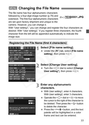 Page 77
77
The file name has four alphanumeric characters 
followed by a four-digit image number (p.79) and 
extension. The first four alphanumeric characters 
are set upon factory shipment and unique to the 
camera. However, you can change it. 
With “User setting1,” you can change and register the four characters as 
desired. With “User setting2,” if you re gister three characters, the fourth 
character from the left will be appended automatically to indicate the 
image size.
1Select [File name setting]....