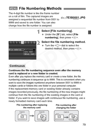 Page 79
79
The 4-digit file number is like the frame number 
on a roll of film. The captured images are 
assigned a sequential file number from 0001 to 
9999 and saved to one folder. You can also 
change how the file number is assigned.
1Select [File numbering].
 Under the [ 5] tab, select [ File 
numbering ], then press < 0>.
2Select the file numbering method.
  Turn the < 5> dial to select the 
desired method, then press < 0>.
Continues the file numbering sequence even after the memory 
card is replaced or a...