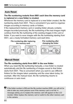 Page 80
80
3 File Numbering Methods
The file numbering restarts from 0001 each time the memory card 
is replaced or a new folder is created.
Whenever the memory card is replaced or a new folder created, the file 
numbering starts from 0001. This is c onvenient if you want to organize 
images according to memory cards or folders.
If the replacement memory card or  existing folder already contains 
images recorded previously, the file  numbering of the new images might 
continue from the file numbering of  the...