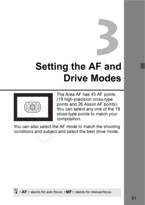 Page 81
81
3
Setting the AF andDrive Modes
The Area AF has 45 AF points 
(19 high-precision cross-type 
points and 26 Assist AF points). 
You can select any one of the 19 
cross-type points to match your 
composition.
You can also select the AF mode to match the shooting 
conditions and subject and select the best drive mode.
< f > stands for auto focus. < g> stands for manual focus.  