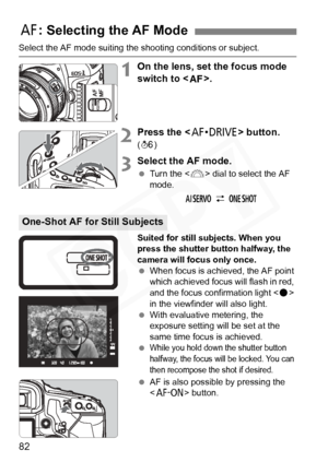 Page 82
82
Select the AF mode suiting the shooting conditions or subject.
1On the lens, set the focus mode 
switch to <
f>.
2Press the  button. 
(9 )
3Select the AF mode.
 Turn the < 6> dial to select the AF 
mode.
Suited for still subjects. When you 
press the shutter button halfway, the 
camera will focus only once.
  When focus is achieved, the AF point 
which achieved focus wi ll flash in red, 
and the focus confirmation light < o> 
in the viewfinder will also light.
  With evaluative metering, the...