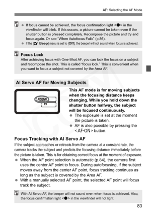 Page 83
83
E: Selecting the AF Mode
This AF mode is for moving subjects 
when the focusing distance keeps 
changing. While you hold down the 
shutter button halfway, the subject 
will be focused continuously.
 The exposure is set at the moment 
the picture is taken.
  AF is also possible by pressing the 
 button.
Focus Tracking with AI Servo AF
If the subject approaches or retreats from the camera at a constant rate, the 
camera tracks the subject and predicts the focusing distance immediately before 
the...