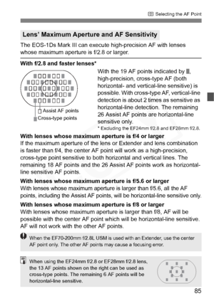 Page 85
85
S Selecting the AF Point
The EOS-1Ds Mark III can execute  high-precision AF with lenses 
whose maximum aperture is f/2.8 or larger.
With f/2.8 and faster lenses*
With the 19 AF points indicated by  , 
high-precision, cross-type AF (both 
horizontal- and vertical-line sensitive) is 
possible. With cross-type AF, vertical-line 
detection is about 2 times as sensitive as 
horizontal-line detection. The remaining 
26 Assist AF points are horizontal-line 
sensitive only
.* Excluding the EF24mm f/2.8 and...