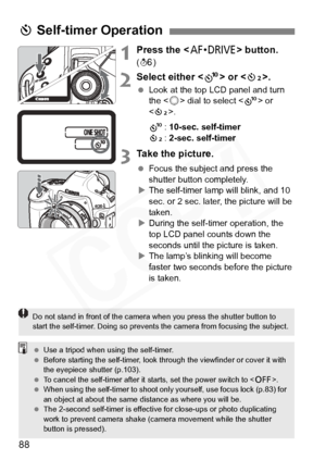 Page 88
88
1Press the  button. 
(9 )
2Select either < k> or < l>.
 Look at the top LCD panel and turn 
the < 5> dial to select < k> or 
< l >.
k : 10-sec. self-timer
l : 2-sec. self-timer
3Take the picture.
  Focus the subject and press the 
shutter button completely.
X The self-timer lamp will blink, and 10 
sec. or 2 sec. later, the picture will be 
taken.
X During the self-timer operation, the 
top LCD panel counts down the 
seconds until the picture is taken.
X The lamp’s blinking will become 
faster two...