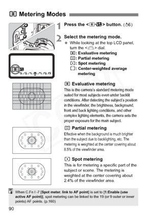 Page 90
90
1Press the  button. (9 )
2Select the metering mode.
 While looking at the top LCD panel, 
turn the < 6> dial.
q : Evaluative metering
w : Partial metering
r : Spot metering
e : Center-weighted average 
metering
q  Evaluative metering
This is the camera’s standard metering mode 
suited for most subjects even under backlit 
conditions. After detecting the subject’s position 
in the viewfinder, the brightness, background, 
front and back lighting conditions, and other 
complex lighting elements, the...