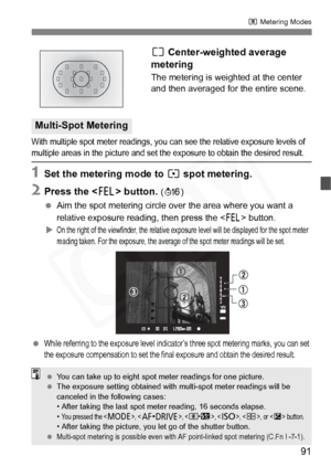 Page 91
91
q Metering Modes
e Center-weighted average 
metering
The metering is weighted at the center 
and then averaged for the entire scene.
With multiple spot meter readings, you can see the relative exposure levels of multiple areas in the picture and set the exposure to obtain the desired result.
1Set the metering mode to  r spot metering.
2Press the < I> button. (8 )
  Aim the spot metering circle over the area where you want a 
relative exposure reading, then press the < I> button. 
X
On the right of...