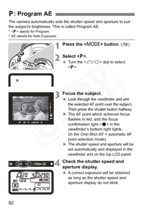 Page 92
92
The camera automatically sets the shutter speed and aperture to suit 
the subject’s brightness. This is called Program AE.
* stands for Program.* AE stands for Auto Exposure.
1Press the < W> button. (9 )
2Select < d>.
  Turn the < 6/5 > dial to select 
< d >.
3Focus the subject.
 Look through the viewfinder and aim 
the selected AF point over the subject. 
Then press the shutter button halfway.
X The AF point which achieves focus 
flashes in red, and the focus 
confirmation light < o> in the...