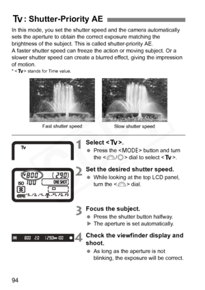 Page 94
94
In this mode, you set the shutter speed and the camera automatically 
sets the aperture to obtain the correct exposure matching the 
brightness of the subject. This is called shutter-priority AE. 
A faster shutter speed can freeze th e action or moving subject. Or a 
slower shutter speed can create a bl urred effect, giving the impression 
of motion.
* < s > stands for Time value.
1Select < s>.
 Press the < W> button and turn 
the < 6/5 > dial to select < s>.
2Set the desired shutter speed.
 While...