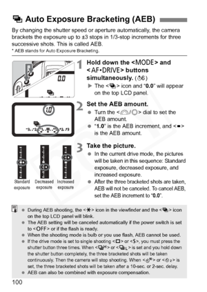 Page 100
100
By changing the shutter speed or aperture automatically, the camera 
brackets the exposure up to ±3 stops in 1/3-stop increments for three 
successive shots. This is called AEB.
* AEB stands for Auto Exposure Bracketing.
1Hold down the < W> and 
< o > buttons 
simultaneously. 
( 9 )
X The < h> icon and “ 0.0” will appear 
on the top LCD panel.
2Set the AEB amount.
  Turn the < 6/5 > dial to set the 
AEB amount.
  “1.0 ” is the AEB increment, and < N> 
is the AEB amount.
3Take the picture.
 In the...