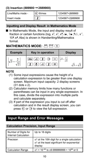 Page 1110
(3) Insertion (889900     2889900)
Line/Maths mode - 
Insert mode     6times
 1234567+|889900
1234567+2|889900
Number of Digits for 
Internal Calculation
Precision
Calculation 
Range Up to 18 digits
±1 at the 10th digit for a single calculation. 
±1 at the least significant for exponential 
display
±1 × 10
–99 to ±9.999999999 × 1099 or 0
 Inputting and Display Result  in Mathematics Mode
  
In Mathematic Mode, the input and display result of 
fraction or certain functions (log, x
2, x3, x ,     , 3...