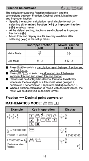 Page 2019
  Press         to switch a calculation result between fraction and decimal format.  Press                to switch a calculation result between improper fraction and mixed fraction format.  Results will be displayed in decimal format automatically whenever the total digits of a fractional value (integer + 
numerator + denominator + separator marks) exceeds 10. 
  When a fraction calculation is mixed with decimal values, the  result will be displayed in decimal format.
Maths Mode
Line Mode 3_|2_|3...