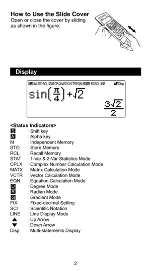 Page 32
  Display 
How to Use the Slide Cover
Open or close the cover by sliding 
as shown in the figure.
 S  : Shift  key
 
A   : Alpha  key
M  : Independent  Memory
STO  : Store  Memory
RCL  : Recall  Memory
STAT  : 1-Var & 2-Var Statistics Mode
CPLX  : Complex Number Calculation Mode
MATX  : Matrix Calculation Mode
VCTR  : Vector Calculation Mode
EQN  : Equation Calculation Mode
 D  : Degree  Mode
 R  : Radian  Mode 
 G  : Gradient  Mode
FIX  : Fixed-decimal  Setting
SCI  : Scientific  Notation
LINE  : Line...