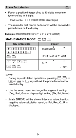 Page 3534
MATHEMATICS MODE:
 Prime Factorization 
•  Factor a positive integer of up to 10 digits into prime 
factors of up to 3 digits. 
    
       
Ptact Number : 0 < X < 99999 99999 (X is integer)     
•  The reminder that cannot be factored will be  enclosed in 
parentheses on the display. 
Example: 99999 99999 = 32 x 11 x 41 x 271 x (9091)
Key in Operation Display
NOTE:
•  During any calculation operations, pressing                or           \
              or         or        key will exit the prime...