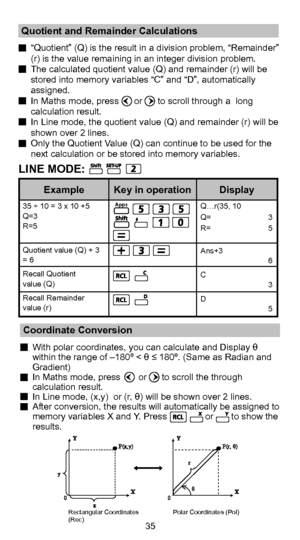Page 3635
  “Quotient” (Q) is the result in a division problem, “Remainde\
r” (r) is the value remaining in an integer division problem.
  The calculated quotient value (Q) and remainder (r) will be  stored into memory variables “C” and “D”, automatically 
assigned.
  In Maths mode, press      or      to scroll through a  long  calculation result.
  In Line mode, the quotient value (Q) and remainder (r) will be  shown over 2 lines.
  Only the Quotient Value (Q) can continue to be used for the  next calculation...