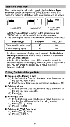 Page 4241
 Statistical Data Input
After confirming the calculation type in the Statistical Type 
Selection screen or by pressing               (Data) in the STAT 
mode, the following Statistical Data Input screen will be shown:
 Editing Statistical Sample Data
 Replacing the Data in a Cell
(1)  In the Statistical Data Input screen, move the cursor to  the cell you want to edit.
(2)  Input the new data value or expression, and press       .
  Deleting a Line
(1)  In the Statistical Data Input screen, move the...