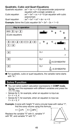 Page 5049
38
  Solve Function You can solve custom calculation expressions in COMP mode. Simply input the expression with different variables and press the                               key. 
 • Solves for X, for example, when an equation is input as:
  X = Y + 5, X
 •  Solves for Y, for example, when an equation is input as: 
  Y = X + 5, Y
Example: A cone with height "h' and a circular base with radius "r";  find the cone volume using this formula:
 
Replace the variable "V" with X,...