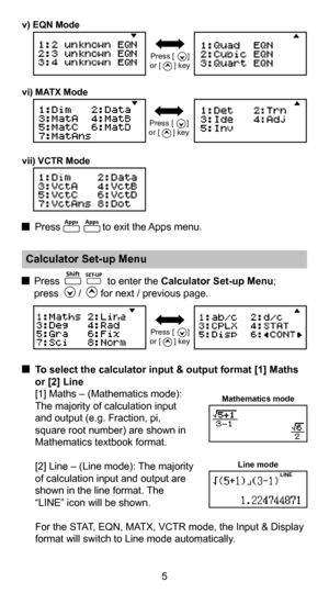 Page 65
 To select the calculator input & output format [1] Maths 
or [2] Line 
  [1] Maths – (Mathematics mode): 
  The majority of calculation input 
  and output (e.g. Fraction, pi, 
  square root number) are shown in 
  Mathematics textbook format. 
  [2] Line – (Line mode): The majority  
  of calculation input and output are 
  shown in the line format. The 
  “LINE” icon will be shown.
  For the STAT, EQN, MATX, VCTR mode, the Input & Display  format will switch to Line mode automatically.
Mathematics...