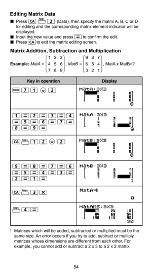 Page 5554
43
Editing Matrix Data  Press                         (Data), then specify the matrix A, B, C or D 
for editing and the corresponding matrix element indicator will be 
displayed. 
  Input the new value and press        to confirm the edit. 
  Press        to exit the matrix editing screen.
Matrix Addition, Subtraction and Multiplication
Example: MatA =                  ,  MatB =                  , MatA x MatB=?
!  Matrices which will be added, subtracted or multiplied must be the  same size. An error...