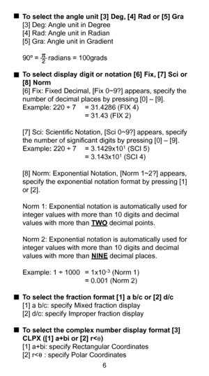 Page 76
  To select the angle unit [3] Deg, [4] Rad or [5] Gra
  [3] Deg: Angle unit in Degree
  [4] Rad: Angle unit in Radian
  [5] Gra: Angle unit in Gradient
  90º =     radians = 100grads
  To select display digit or notation [6] Fix, [7] Sci or 
[8] Norm
  [6] Fix: Fixed Decimal, [Fix 0~9?] appears, specify the  number of decimal places by pressing [0] – [9].
  Example: 220 ÷ 7  = 31.4286 (FIX 4)
       = 31.43 (FIX 2)
  [7] Sci: Scientific Notation, [Sci 0~9?] appears, specify  the number of significant...