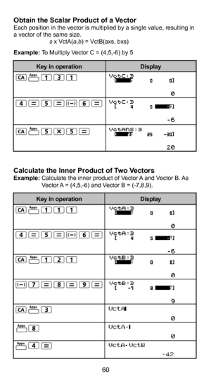 Page 6149
60
Calculate the Inner Product of Two VectorsExample: Calculate the inner product of Vector A and Vector B. As Vector A = (4,5,-6) and Vector B = (-7,8,9).
Obtain the Scalar Product of a VectorEach position in the vector is multiplied by a single value, resulting in 
a vector of the same size.      
   s x VctA(a,b) = VctB(axs, bxs) 
Example: To Multiply Vector C = (4,5,-6) by 5 
Display
Key in operation
Display
Key in operationApps
Apps
Apps
Apps
Apps
Apps
Apps 