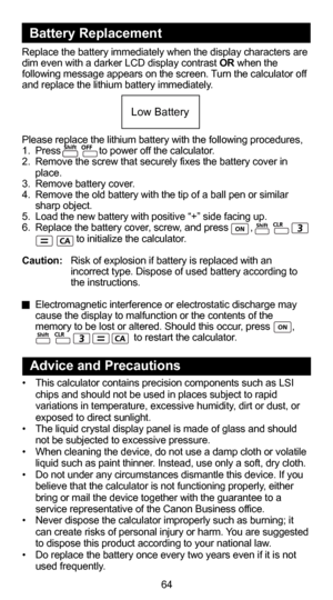 Page 6553
64
Replace the battery immediately when the display characters are 
dim even with a darker LCD display contrast OR when the 
following message appears on the screen. Turn the calculator off 
and replace the lithium battery immediately.
Please replace the lithium battery with the following procedures,
1.  Press              to power off the calculator.
2.  Remove the screw that securely fixes the battery cover in place.
3.  Remove battery cover.
4.  Remove the old battery with the tip of a ball pen or...