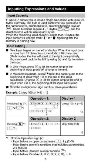 Page 98
F-789SGA allows you to input a single calculation with up to 99 
bytes. Normally, one byte is used each time you press one of 
the numeric keys, arithmetic keys, scientific function keys or
       . Some functions require 4 – 13bytes.       ,       , and the \
direction keys will not use up any bytes.
When the remaining input capacity is less than 10bytes, the 
input cursor will change from “    ” to “    ” signaling tha\
t the 
memory is running now. 
 Input Editing 
 New Input begins on the left of...