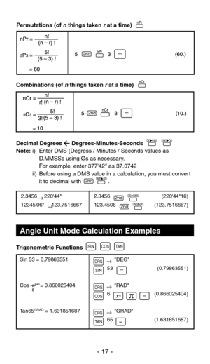 Page 18              DEG
         53
              RAD
         6
              GRAD
         65
2.3456     22044
1234506     123.7516667
Angle Unit Mode Calculation Examples
Combinations (of n things taken r at a time)
Decimal Degrees      Degrees-Minutes-Seconds
Note: 
i)  Enter DMS (Degress / Minutes / Seconds values as 
D.MMSSs using Øs as necessary.
    For example, enter 37742 as 37.0742
  ii)  Before using a DMS value in a calculation, you must convert  it to decimal with                 .
Trigonometric...