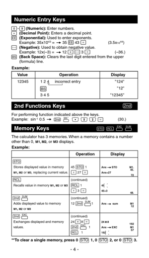 Page 5For performing function indicated above the keys.
Example: sin-1 0.5 (30.)
Numeric Entry Keys
2nd Functions Keys
The calculator has 3 memories. When a memory contains a number 
other than 0, M1, M2, or M3 displays.
**To clear a single memory, press  0  STO  1, 0   STO  2, or 0  STO  3.
Memory Keys
  (Numeric): Enter numbers. 
  (Decimal Point): Enters a decimal point. 
  (Exponential): Used to enter exponents. 
  Example: 35x10
43 =       35       43                       (3.5x10 44)
  (Negative): Used...