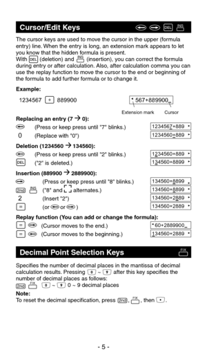 Page 61234560+8891234567+889
The cursor keys are used to move the cursor in the upper (formula 
entry) line. When the entry is long, an extension mark appears to let 
you know that the hidden formula is present.
With        (deletion) and        (insertion), you can correct the formula 
during entry or after calculation. Also, after calculation comma you can 
use the replay function to move the cursor to the end or beginning of 
the formula to add further formula or to change it.
Example:
Replacing an entry (7...