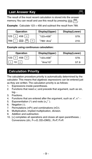 Page 10The result of the most recent calculation is stored into the answer 
memory. You can recall and use this result by pressing                .
Example:  Calculate 123 + 456 and subtract the result from 789.
Example using continuous caloulation:
Last Answer Key
The calculation procedure priority is automatically determined by the 
calculator. This means that algebraic expressions can be entered just 
as they are written. The calculation priority is as follows:
1.  Expressions inside parentheses.
2....