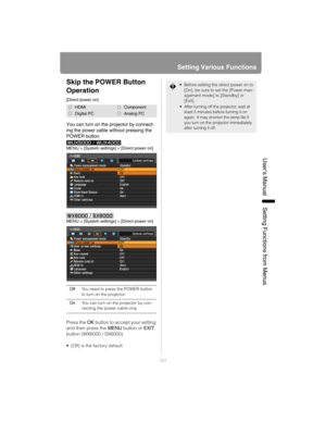Page 121121
Setting Various Functions
User’s ManualSettin
g Functions from Menus
Skip the POWER Button 
Operation
[Direct power on]
You can turn on the projector by connect-
ing the power cable without pressing the 
POWER button.
MENU > [System settings] > [Direct power on]
MENU > [System settings] > [Direct power on]
Press the OK button to accept your setting 
and then press the MENU button or EXIT 
button (WX6000 / SX6000).
 [Off] is the factory default.
HDMIComponent
Digital PCAnalog PC
OffYou need to press...