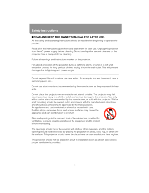 Page 14Safety Instructions
14
■READ AND KEEP THIS OWNER’S MANUAL FOR LATER USE.
All the safety and operating instructions should be read before beginning to operate the 
product.
Read all of the instructions given here and retain them for later use. Unplug this projector 
from the AC power supply before cleaning. Do not use liquid or aerosol cleaners on the 
projector. Use a damp cloth for cleaning.
Follow all warnings and instructions marked on the projector.
 
For added protection of the projector during a...