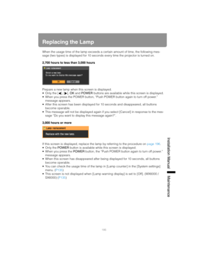 Page 195195
Installation Manual Maintenance
Replacing the Lamp
When the usage time of the lamp exceeds a certain amount of time, the following mes-
sage (two types) is displayed for 10 seconds every time the projector is turned on.
2,700 hours to less than 3,000 hours
Prepare a new lamp when this screen is displayed.
 Only the [ ], [ ], OK and POWER buttons are available while this screen is displayed.
 When you press the POWER button, “Push POWER button again to turn off power.” 
message appears.
 After this...