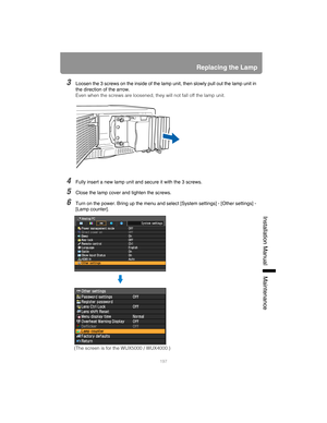 Page 197197
Replacing the Lamp
Installation Manual Maintenance
3Loosen the 3 screws on the inside of the lamp unit, then slowly pull out the lamp unit in 
the direction of the arrow.
Even when the screws are loosened, they will not fall off the lamp unit.
4Fully insert a new lamp unit and secure it with the 3 screws.
5Close the lamp cover and tighten the screws.
6Turn on the power. Bring up the menu and select [System settings] - [Other settings] - 
[Lamp counter].
(The screen is for the WUX5000 / WUX4000.) 