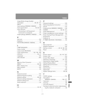 Page 229229
Index
App
endix Index
Image Mode (Image Quality)  ................ 78
Information .............................. 88, 89, 141
INPUT .................................................... 60
Input settings (WX6000 / SX6000)  ........ 89
Input signal select  ..................... 59, 94, 95
Input Terminal  ....................................... 40
Connecting to AV Equipment  ............ 52
Connection to Computer  ................... 47
Install settings (WX6000 / SX6000)  ....... 89
K
Key lock...