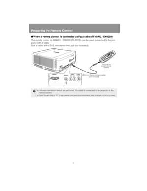 Page 30Preparing the Remote Control
30
■When a remote control is connected using a cable (WX6000 / SX6000)
The remote control for WX6000 / SX6000 (RS-RC05) can be used connected to the pro-
jector with a cable.
Use a cable with a Ø3.5 mm stereo mini jack (not included).
 Infrared operations cannot be performed if a cable is connected to the projector or the 
remote control.
 Use a cable with a Ø3.5 mm stereo mini jack (not included) with a length of 30 m or less.
Ø3.5 mm stereo mini jack cable 
(not...