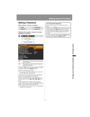 Page 103103
Setting Various Functions
User’s ManualSettin
g Functions from Menus
Setting a Password
[Other settings] - [Password settings]
Disables the projector unless the correct 
password is entered.
Press the OK button to accept your setting 
and then press the  MENU button.
• [Off] is the factory default.
 You cannot set [On] unless you have com-
pleted [Register password].
Once you set a password, the password 
entry screen appears at power-on.
Enter a 4-digit password consisting of a 
combination of the [...