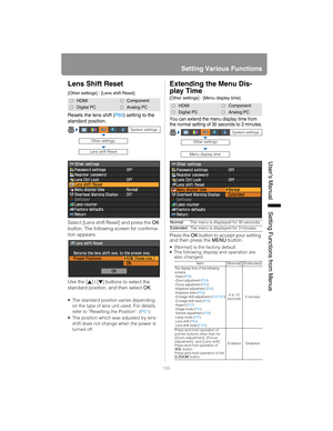 Page 105105
Setting Various Functions
User’s ManualSettin
g Functions from Menus
Lens Shift Reset
[Other settings] - [Lens shift Reset]
Resets the lens shift ( P60) setting to the 
standard position.
Select [Lens shift Reset] and press the  OK 
button. The following screen for confirma-
tion appears.
Use the [ ]
 / [ ] buttons to select the 
standard position, and then select  OK.
• The standard position varies depending 
on the type of lens unit used. For details, 
refer to “Resetting the Position”. ( P61)
 The...