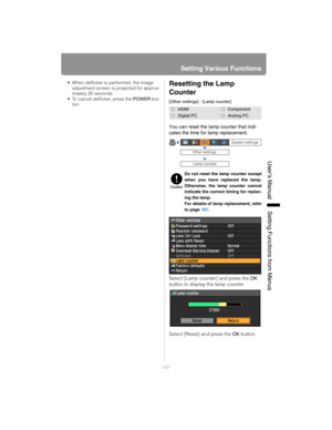 Page 107107
Setting Various Functions
User’s ManualSettin
g Functions from Menus
• When deflicker is performed, the image 
adjustment screen is projected for approx-
imately 20 seconds.
 To cancel deflicker, press the POWER  but-
ton.Resetting the Lamp 
Counter
[Other settings] - [Lamp counter]
You can reset the lamp counter that indi-
cates the time for lamp replacement.
Select [Lamp counter] and press the  OK 
button to display the lamp counter.
Select [Reset] and press the  OK button.
HDMIComponent
Digital...